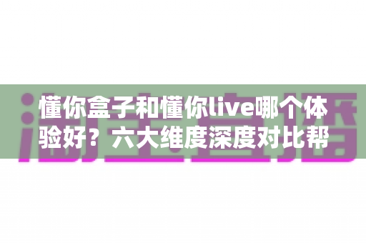 懂你盒子和懂你live哪个体验好？六大维度深度对比帮你一次选对