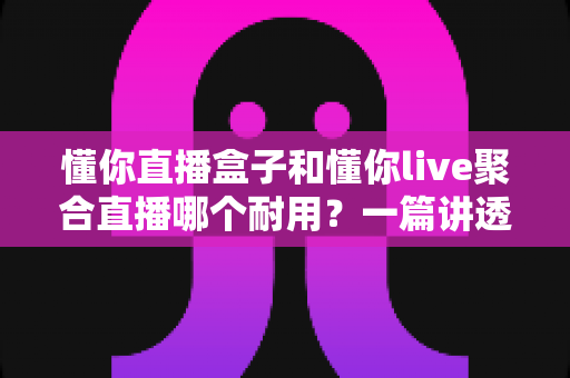懂你直播盒子和懂你live聚合直播哪个耐用？一篇讲透耐用性的深度对比选购指南