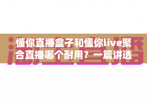 懂你直播盒子和懂你live聚合直播哪个耐用？一篇讲透耐用性的深度对比选购指南