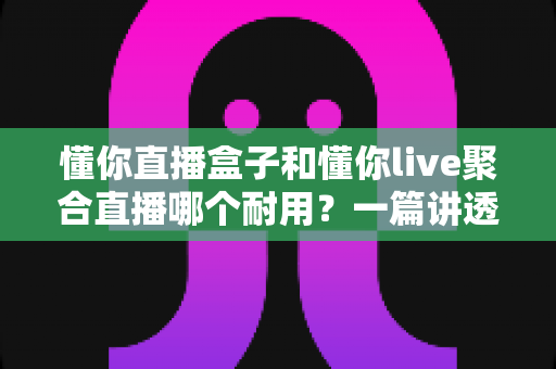 懂你直播盒子和懂你live聚合直播哪个耐用？一篇讲透耐用性的深度对比选购指南