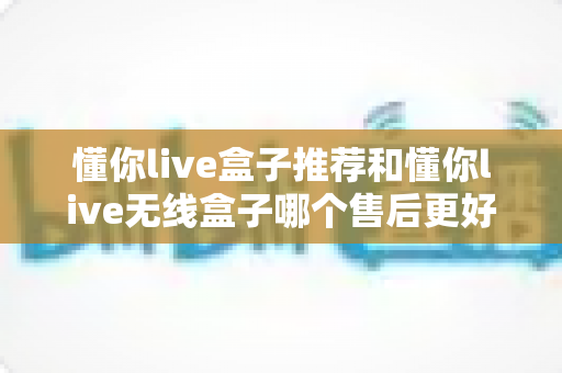 懂你live盒子推荐和懂你live无线盒子哪个售后更好？深度对比全解析，帮你选对不踩坑！