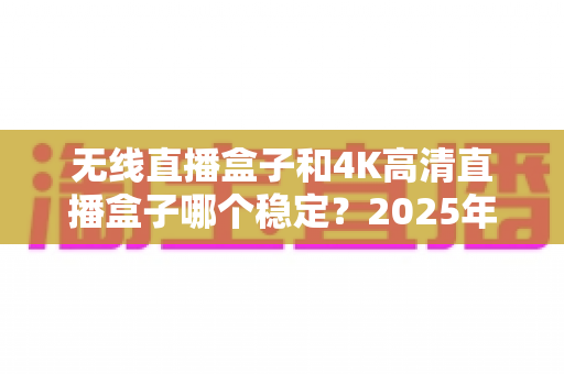 无线直播盒子和4K高清直播盒子哪个稳定?2025年最全选购指南与稳定性深度解析 无线直播盒子和4K高清直播盒子哪个稳定?2025年最全选购指南与稳定性深度解析