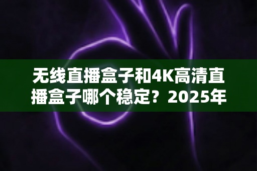 无线直播盒子和4K高清直播盒子哪个稳定？2025年最全选购指南与稳定性深度解析