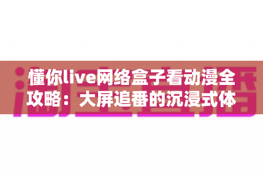 懂你live网络盒子看动漫全攻略：大屏追番的沉浸式体验指南