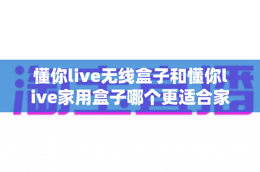 懂你live无线盒子和懂你live家用盒子哪个更适合家用？2025最全选购指南与深度对比测评