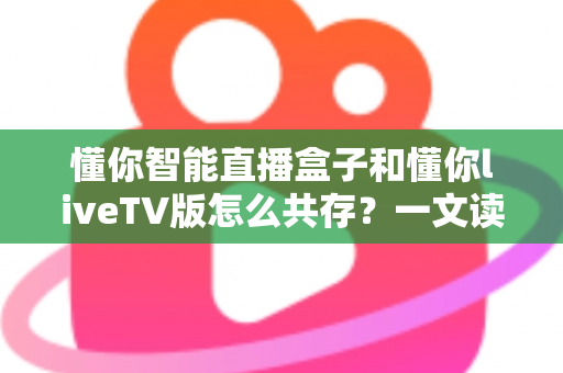 懂你智能直播盒子和懂你liveTV版怎么共存？一文读懂双端协同使用的完整指南