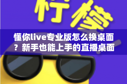 懂你live专业版怎么换桌面？新手也能上手的直播桌面切换全流程指南与背景优化技巧分享