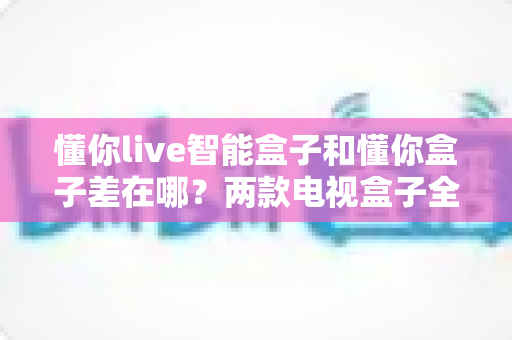 懂你live智能盒子和懂你盒子差在哪?两款电视盒子全面对比与选购指南 懂你live智能盒子和懂你盒子差在哪?两款电视盒子全面对比与选购指南