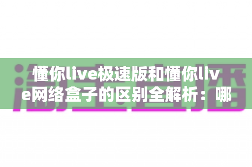 懂你live极速版和懂你live网络盒子的区别全解析：哪个版本更适合你？一文看懂选型指南