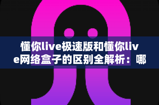 懂你live极速版和懂你live网络盒子的区别全解析：哪个版本更适合你？一文看懂选型指南