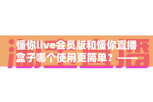 懂你live会员版和懂你直播盒子哪个使用更简单？——全面对比评测助你轻松选择