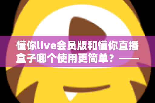 懂你live会员版和懂你直播盒子哪个使用更简单？——全面对比评测助你轻松选择