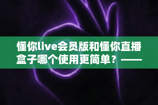 懂你live会员版和懂你直播盒子哪个使用更简单？——全面对比评测助你轻松选择