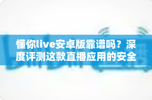懂你live安卓版靠谱吗?深度评测这款直播应用的安全性、功能与真实使用体验 懂你live安卓版靠谱吗?深度评测这款直播应用的安全性、功能与真实使用体验