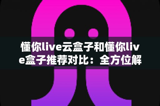 懂你live云盒子和懂你live盒子推荐对比:全方位解析两大方案差异,帮你轻松选出最适合的家庭影音方案 懂你live云盒子和懂你live盒子推荐对比:全方位解析两大方案差异,帮你轻松选出最适合的家庭影音方案
