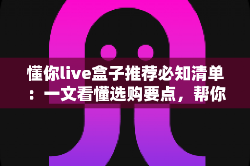 懂你live盒子推荐必知清单:一文看懂选购要点,帮你轻松避坑选对心仪盒子 懂你live盒子推荐必知清单:一文看懂选购要点,帮你轻松避坑选对心仪盒子