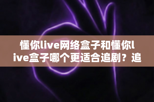 懂你live网络盒子和懂你live盒子哪个更适合追剧?追剧党必看的深度对比与选购指南 懂你live网络盒子和懂你live盒子哪个更适合追剧?追剧党必看的深度对比与选购指南