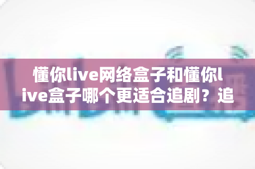 懂你live网络盒子和懂你live盒子哪个更适合追剧?追剧党必看的深度对比与选购指南 懂你live网络盒子和懂你live盒子哪个更适合追剧?追剧党必看的深度对比与选购指南