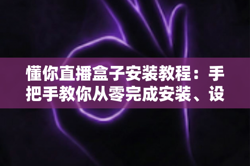 懂你直播盒子安装教程：手把手教你从零完成安装、设置与问题排查的完整指南