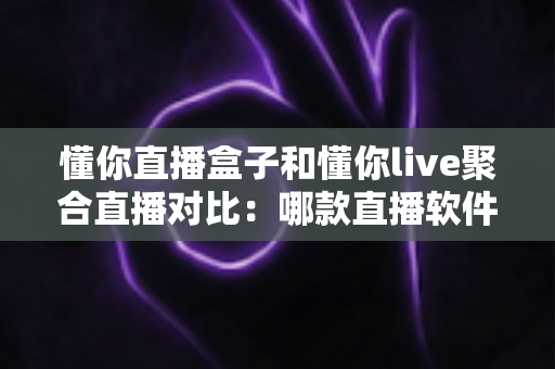 懂你直播盒子和懂你live聚合直播对比:哪款直播软件更值得你选择? 懂你直播盒子和懂你live聚合直播对比:哪款直播软件更值得你选择?