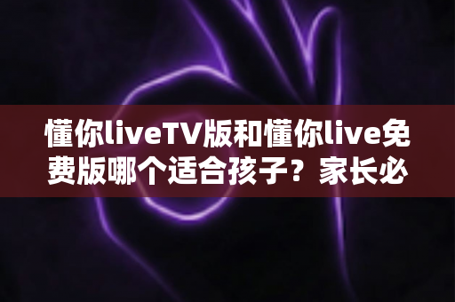 懂你liveTV版和懂你live免费版哪个适合孩子？家长必看的选择指南与安全使用全解析