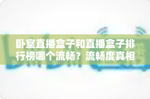 卧室直播盒子和直播盒子排行榜哪个流畅?流畅度真相与选购全指南 卧室直播盒子和直播盒子排行榜哪个流畅?流畅度真相与选购全指南