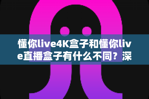 懂你live4K盒子和懂你live直播盒子有什么不同？深度对比解析与选购指南