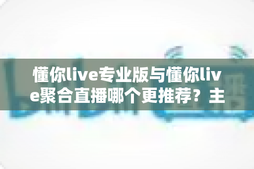 懂你live专业版与懂你live聚合直播哪个更推荐？主播直播工具深度评测与选购指南
