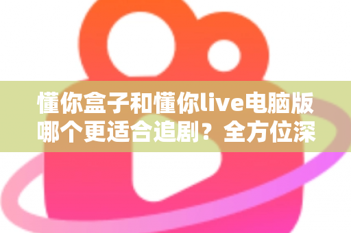 懂你盒子和懂你live电脑版哪个更适合追剧?全方位深度对比助你找到最佳追剧神器 懂你盒子和懂你live电脑版哪个更适合追剧?全方位深度对比助你找到最佳追剧神器