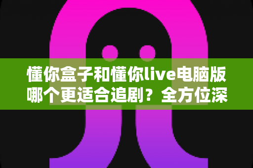 懂你盒子和懂你live电脑版哪个更适合追剧?全方位深度对比助你找到最佳追剧神器 懂你盒子和懂你live电脑版哪个更适合追剧?全方位深度对比助你找到最佳追剧神器