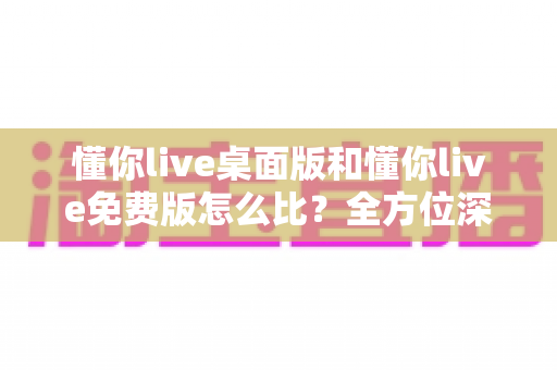 懂你live桌面版和懂你live免费版怎么比？全方位深度评测帮你选对版本
