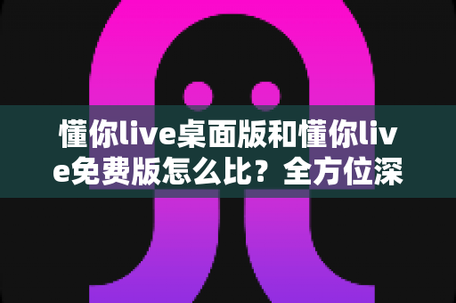 懂你live桌面版和懂你live免费版怎么比？全方位深度评测帮你选对版本