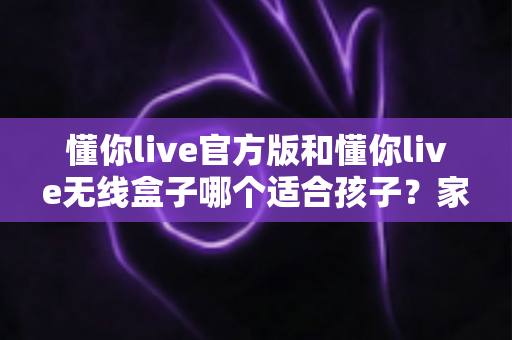 懂你live官方版和懂你live无线盒子哪个适合孩子？家长必看的深度选购指南