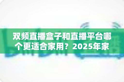 双频直播盒子和直播平台哪个更适合家用？2025年家庭观影方案深度评测与选购指南