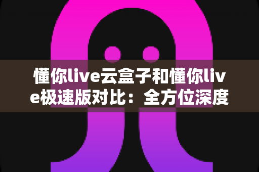 懂你live云盒子和懂你live极速版对比:全方位深度解析,帮你选出最适合自己的直播方案 懂你live云盒子和懂你live极速版对比:全方位深度解析,帮你选出最适合自己的直播方案