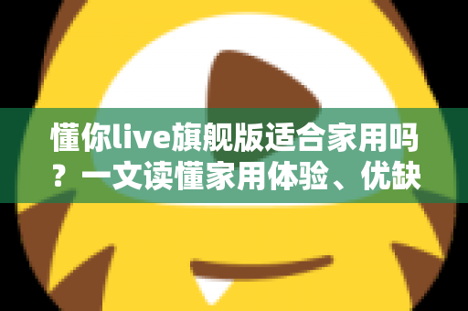 懂你live旗舰版适合家用吗？一文读懂家用体验、优缺点与选购建议