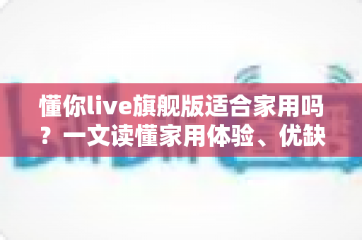 懂你live旗舰版适合家用吗？一文读懂家用体验、优缺点与选购建议