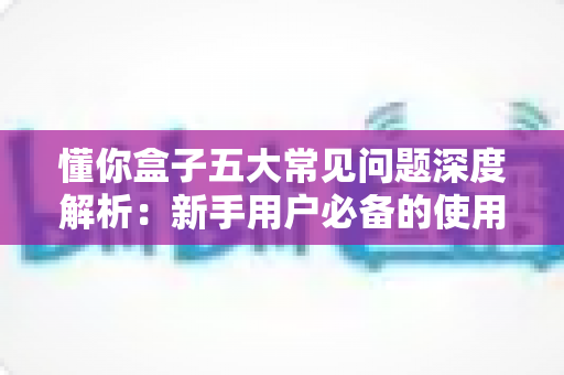 懂你盒子五大常见问题深度解析：新手用户必备的使用指南与解决方案