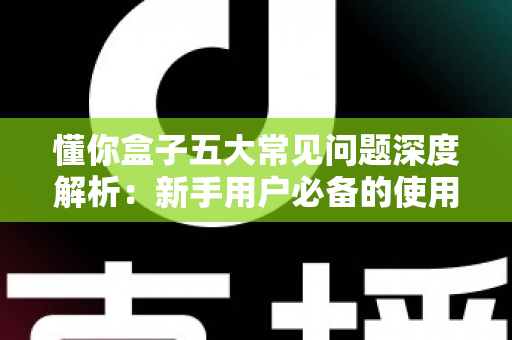 懂你盒子五大常见问题深度解析：新手用户必备的使用指南与解决方案