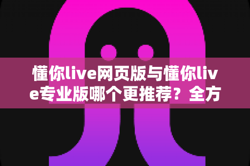 懂你live网页版与懂你live专业版哪个更推荐?全方位对比评测助你精准选版本 懂你live网页版与懂你live专业版哪个更推荐?全方位对比评测助你精准选版本