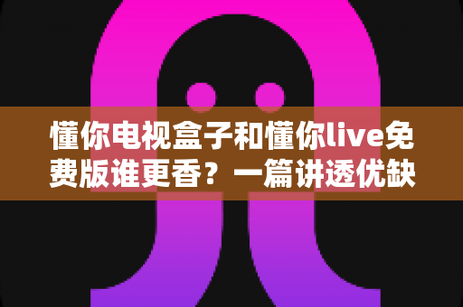 懂你电视盒子和懂你live免费版谁更香？一篇讲透优缺点的实用选购指南