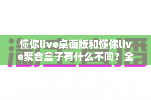 懂你live桌面版和懂你live聚合盒子有什么不同？全面解析两大版本的核心差异