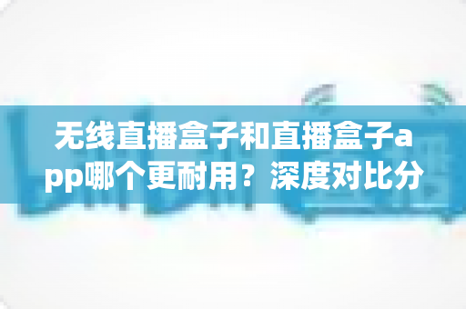 无线直播盒子和直播盒子app哪个更耐用？深度对比分析助你找到长寿命直播解决方案