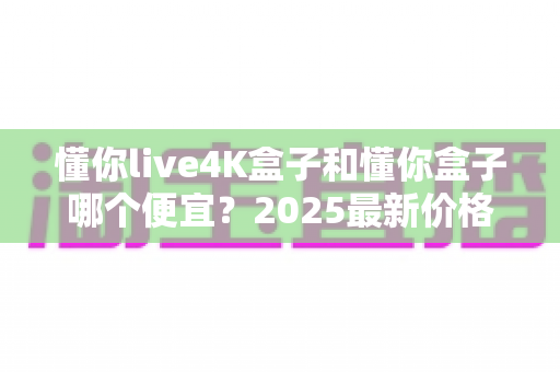 懂你live4K盒子和懂你盒子哪个便宜?2025最新价格对比与选购全攻略 懂你live4K盒子和懂你盒子哪个便宜?2025最新价格对比与选购全攻略