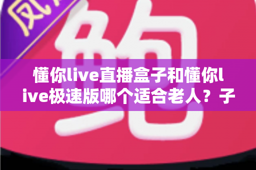 懂你live直播盒子和懂你live极速版哪个适合老人?子女必看的大屏与手机端全方位对比选购指南 懂你live直播盒子和懂你live极速版哪个适合老人?子女必看的大屏与手机端全方位对比选购指南