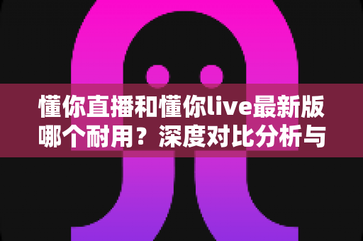 懂你直播和懂你live最新版哪个耐用？深度对比分析与选购指南全解析