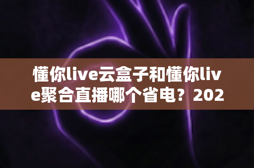 懂你live云盒子和懂你live聚合直播哪个省电?2024最全功耗对比与省电攻略 懂你live云盒子和懂你live聚合直播哪个省电?2024最全功耗对比与省电攻略