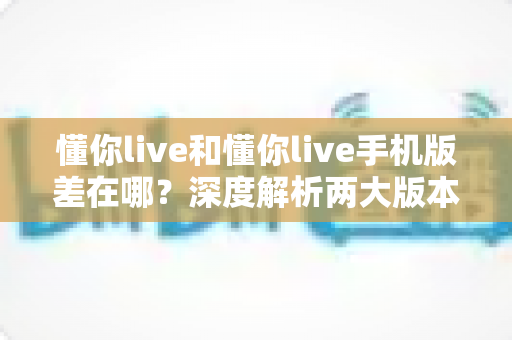 懂你live和懂你live手机版差在哪?深度解析两大版本功能差异与选择指南 懂你live和懂你live手机版差在哪?深度解析两大版本功能差异与选择指南
