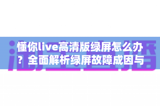懂你live高清版绿屏怎么办？全面解析绿屏故障成因与实用解决指南
