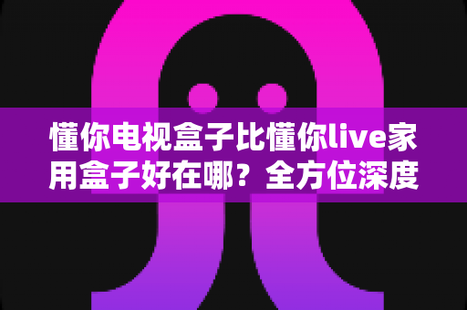 懂你电视盒子比懂你live家用盒子好在哪？全方位深度对比解析，帮你选对客厅娱乐中枢